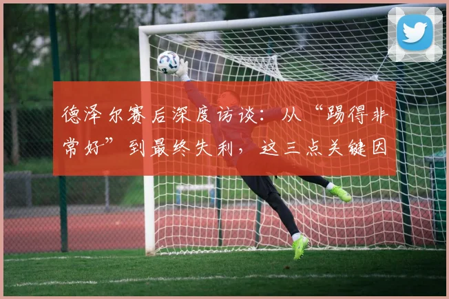 德泽尔赛后深度访谈：从“踢得非常好”到最终失利，这三点关键因素不容忽视