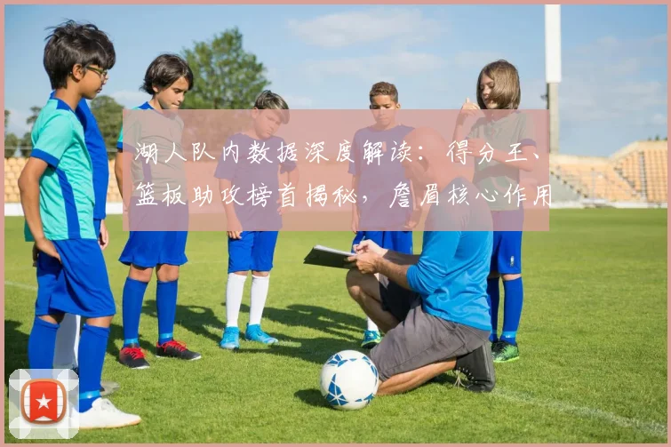 湖人队内数据深度解读：得分王、篮板助攻榜首揭秘，詹眉核心作用全解析