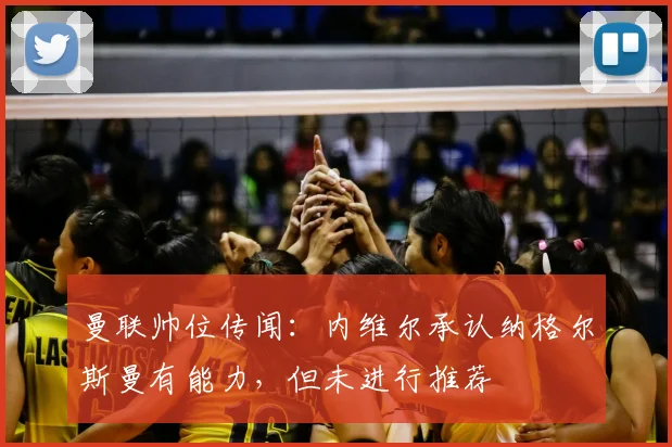 曼联帅位传闻:内维尔承认纳格尔斯曼有能力,但未进行推荐