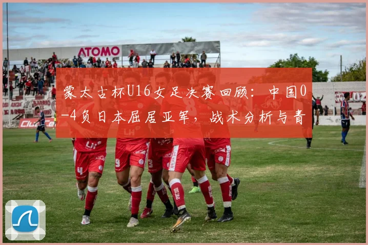 蒙太古杯U16女足决赛回顾：中国0-4负日本屈居亚军，战术分析与青训反思