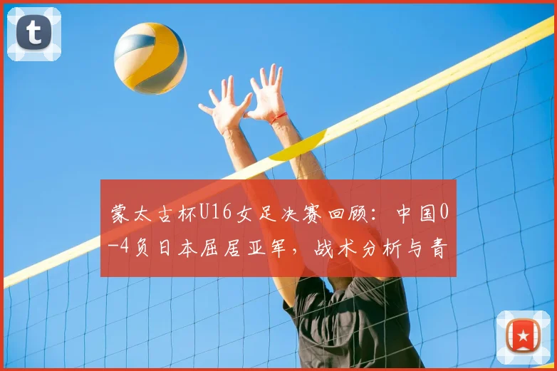 蒙太古杯U16女足决赛回顾:中国0-4负日本屈居亚军,战术分析与青训反思