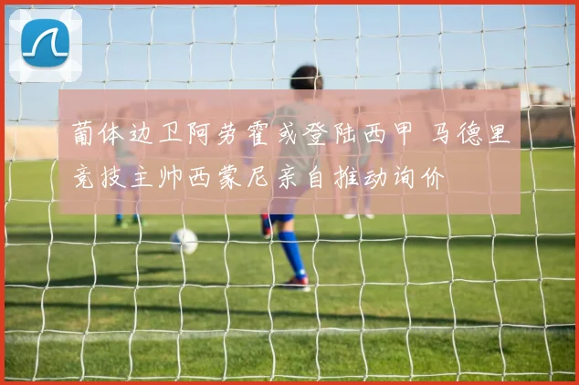 葡体边卫阿劳霍或登陆西甲 马德里竞技主帅西蒙尼亲自推动询价
