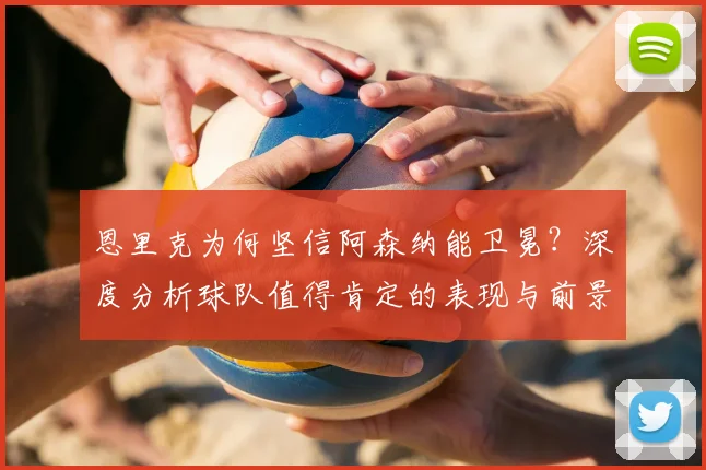 恩里克为何坚信阿森纳能卫冕？深度分析球队值得肯定的表现与前景