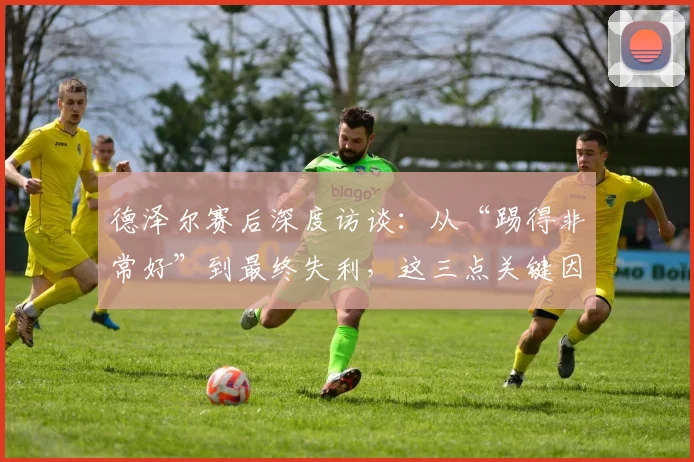 德泽尔赛后深度访谈：从“踢得非常好”到最终失利，这三点关键因素不容忽视
