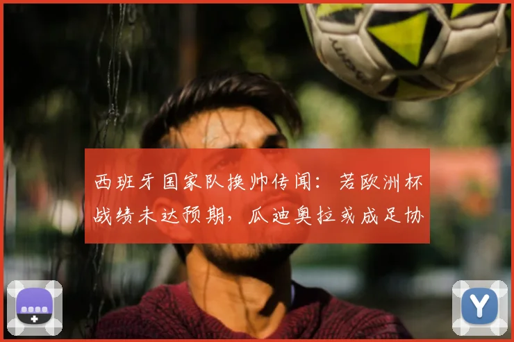 西班牙国家队换帅传闻:若欧洲杯战绩未达预期,瓜迪奥拉或成足协头号目标